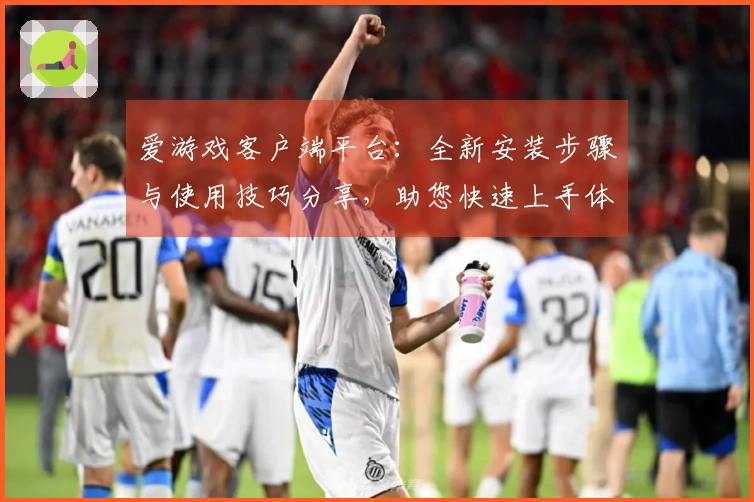 爱游戏客户端平台：全新安装步骤与使用技巧分享，助您快速上手体验精彩游戏世界
