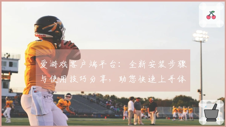 爱游戏客户端平台：全新安装步骤与使用技巧分享，助您快速上手体验精彩游戏世界