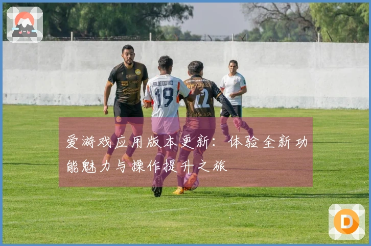 爱游戏应用版本更新：体验全新功能魅力与操作提升之旅