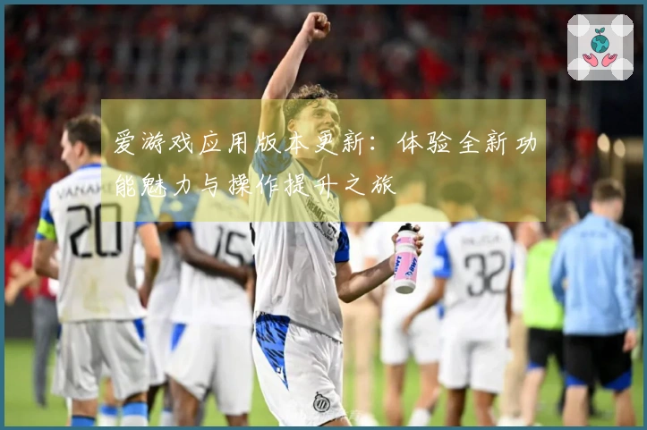 爱游戏应用版本更新：体验全新功能魅力与操作提升之旅